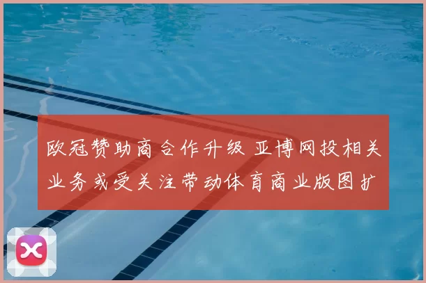 欧冠赞助商合作升级 亚博网投相关业务或受关注带动体育商业版图扩展