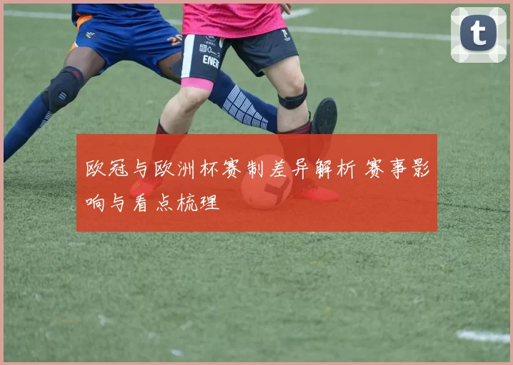 欧冠与欧洲杯赛制差异解析 赛事影响与看点梳理