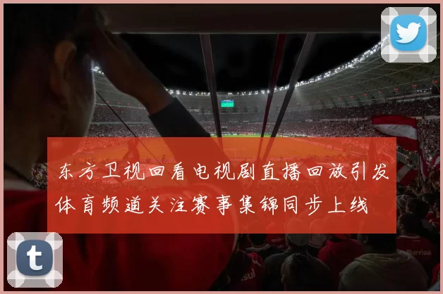 东方卫视回看电视剧直播回放引发体育频道关注赛事集锦同步上线
