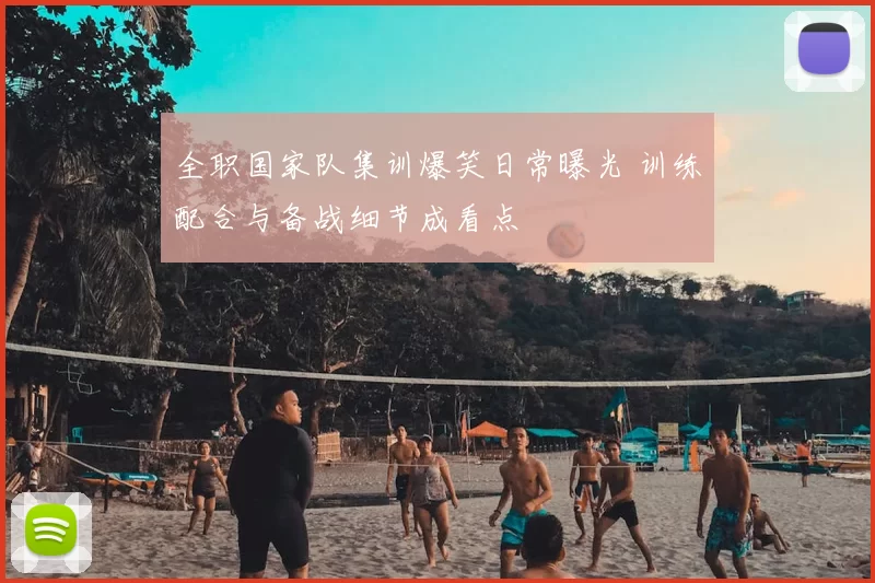 全职国家队集训爆笑日常曝光 训练配合与备战细节成看点