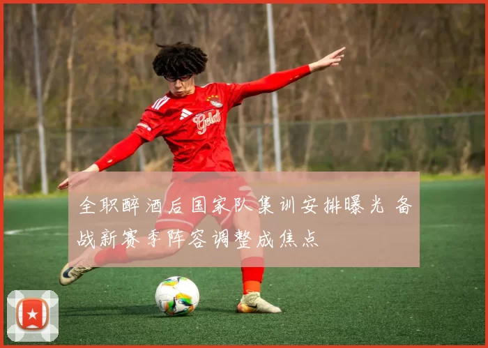 全职醉酒后国家队集训安排曝光 备战新赛季阵容调整成焦点
