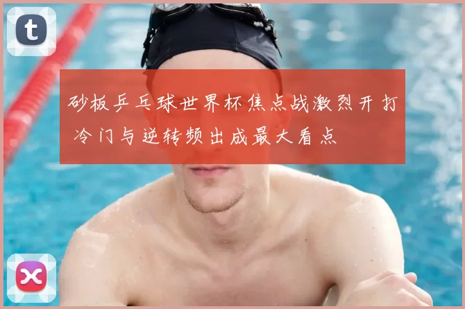 砂板乒乓球世界杯焦点战激烈开打 冷门与逆转频出成最大看点