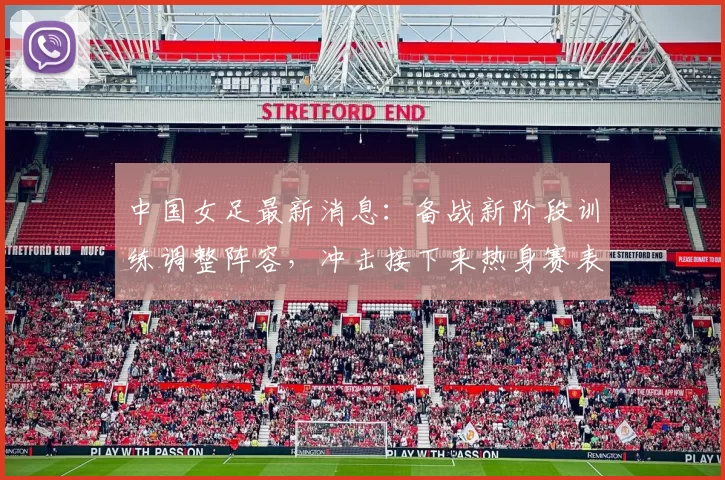 中国女足最新消息：备战新阶段训练调整阵容，冲击接下来热身赛表现