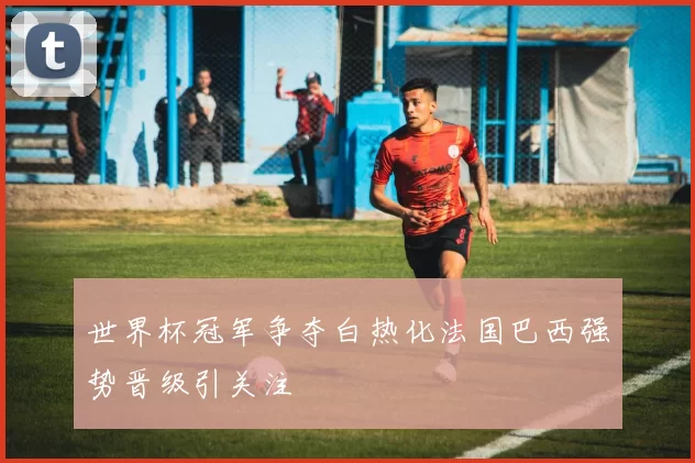 世界杯冠军争夺白热化法国巴西强势晋级引关注