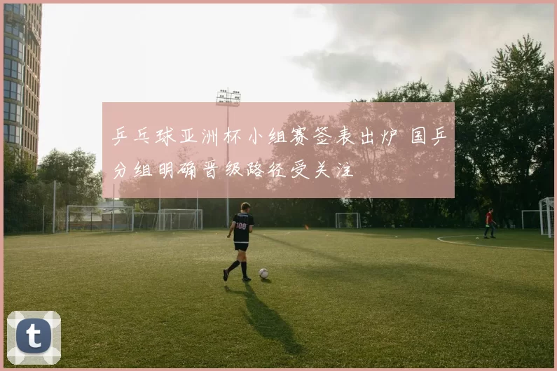 乒乓球亚洲杯小组赛签表出炉 国乒分组明确晋级路径受关注