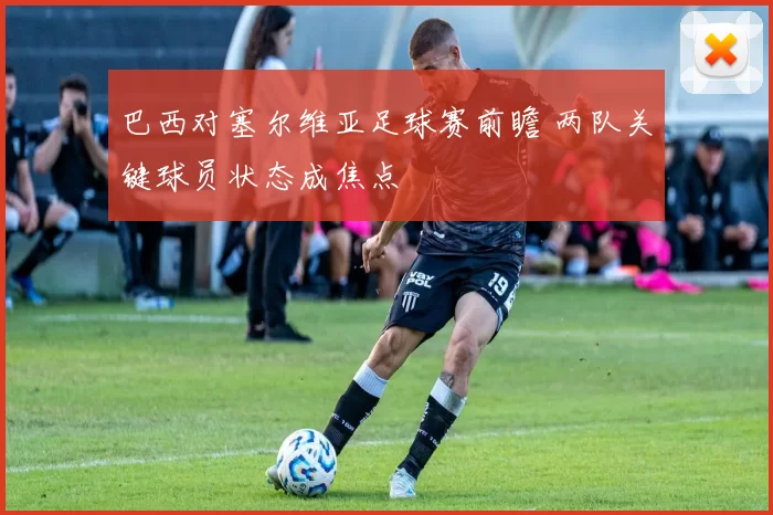 巴西对塞尔维亚足球赛前瞻 两队关键球员状态成焦点