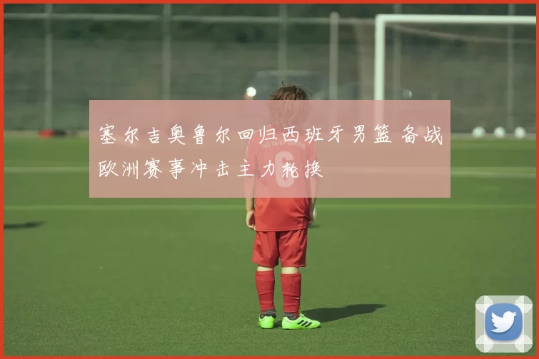 塞尔吉奥鲁尔回归西班牙男篮 备战欧洲赛事冲击主力轮换