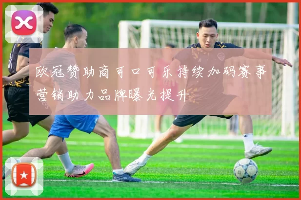 欧冠赞助商可口可乐持续加码赛事营销助力品牌曝光提升