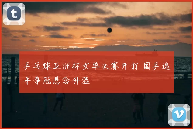 乒乓球亚洲杯女单决赛开打 国乒选手争冠悬念升温