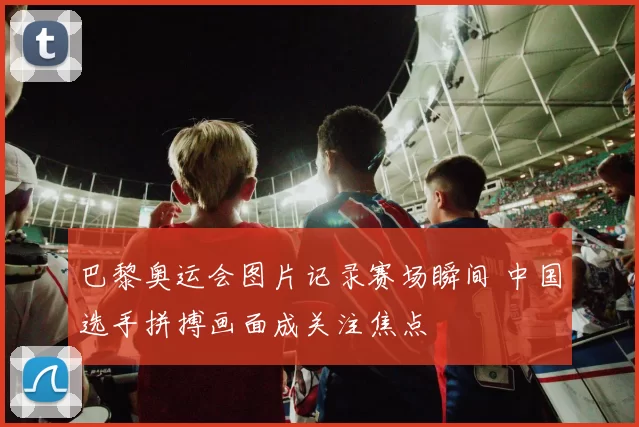 巴黎奥运会图片记录赛场瞬间 中国选手拼搏画面成关注焦点