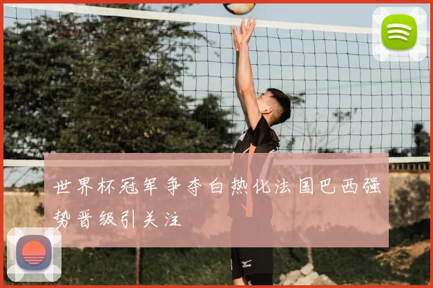 世界杯冠军争夺白热化法国巴西强势晋级引关注