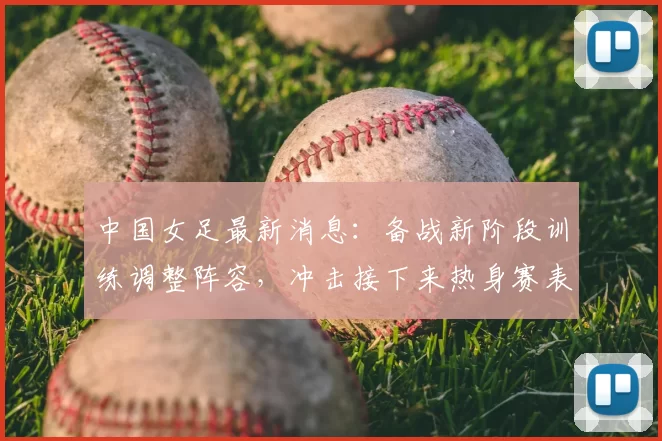 中国女足最新消息：备战新阶段训练调整阵容，冲击接下来热身赛表现