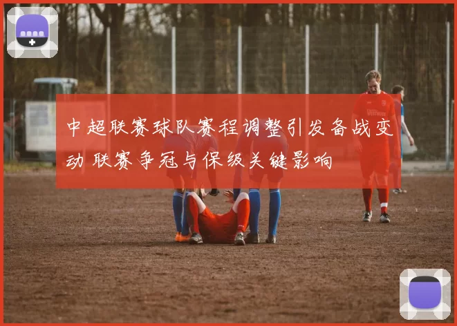 中超联赛球队赛程调整引发备战变动 联赛争冠与保级关键影响
