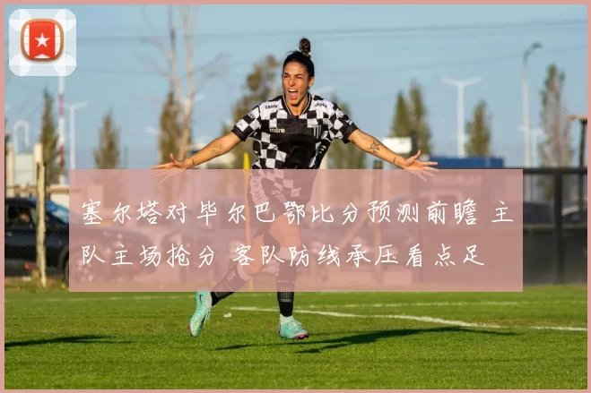 塞尔塔对毕尔巴鄂比分预测前瞻 主队主场抢分 客队防线承压看点足