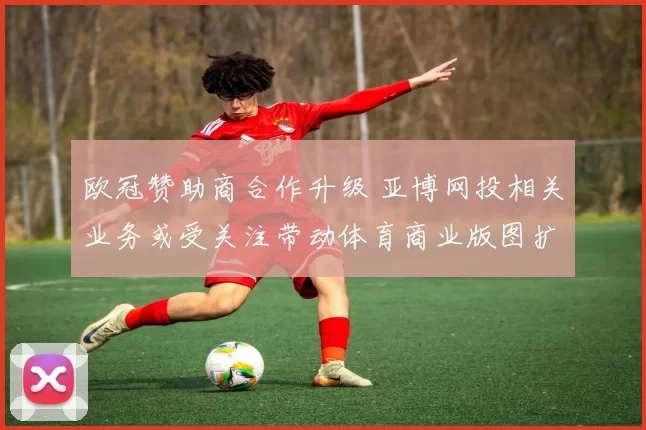 欧冠赞助商合作升级 亚博网投相关业务或受关注带动体育商业版图扩展