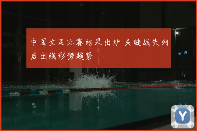 中国女足比赛结果出炉 关键战失利后出线形势趋紧