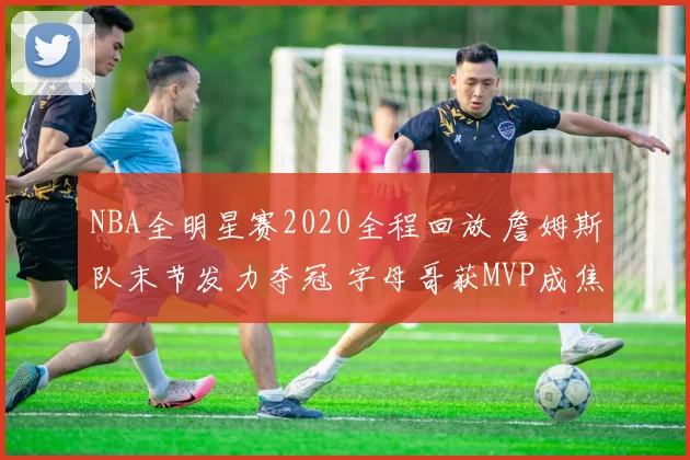 NBA全明星赛2020全程回放 詹姆斯队末节发力夺冠 字母哥获MVP成焦点