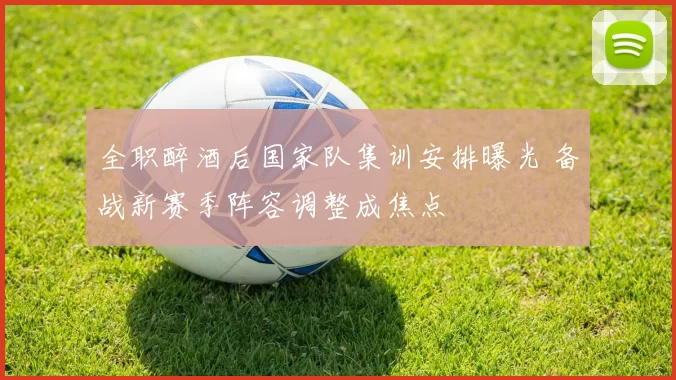 全职醉酒后国家队集训安排曝光 备战新赛季阵容调整成焦点