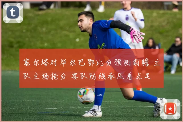 塞尔塔对毕尔巴鄂比分预测前瞻 主队主场抢分 客队防线承压看点足