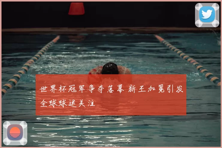 世界杯冠军争夺落幕 新王加冕引发全球球迷关注