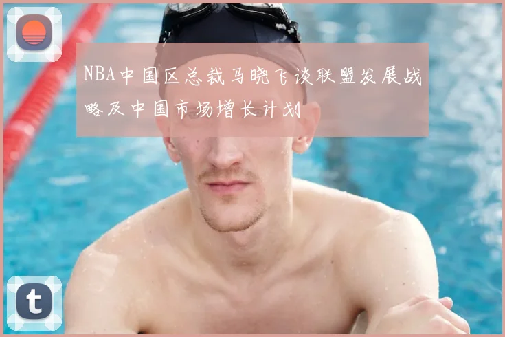 NBA中国区总裁马晓飞谈联盟发展战略及中国市场增长计划
