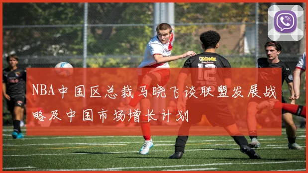 NBA中国区总裁马晓飞谈联盟发展战略及中国市场增长计划