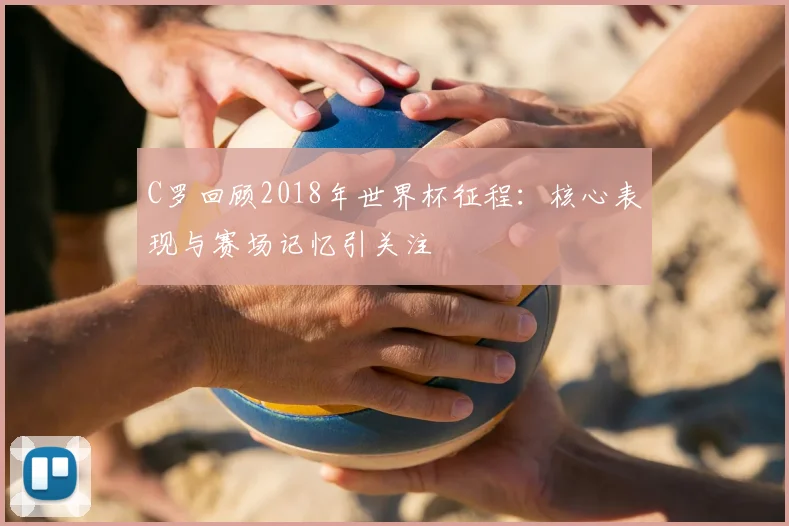 C罗回顾2018年世界杯征程:核心表现与赛场记忆引关注