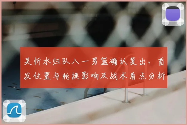 吴忻水归队八一男篮确认复出，首发位置与轮换影响及战术看点分析