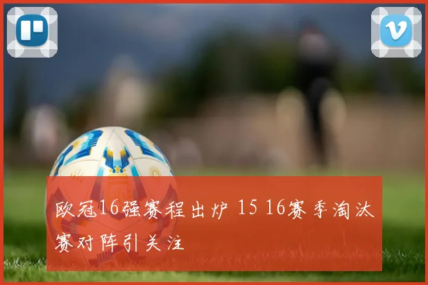 欧冠16强赛程出炉 15 16赛季淘汰赛对阵引关注