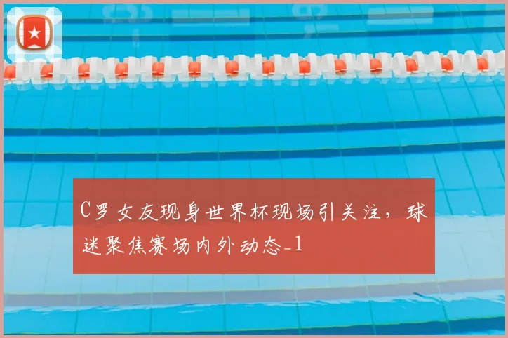 C罗女友现身世界杯现场引关注，球迷聚焦赛场内外动态_1
