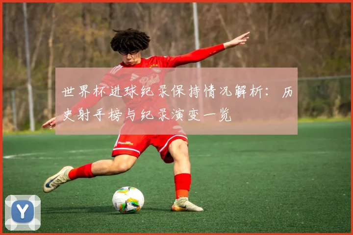 世界杯进球纪录保持情况解析：历史射手榜与纪录演变一览