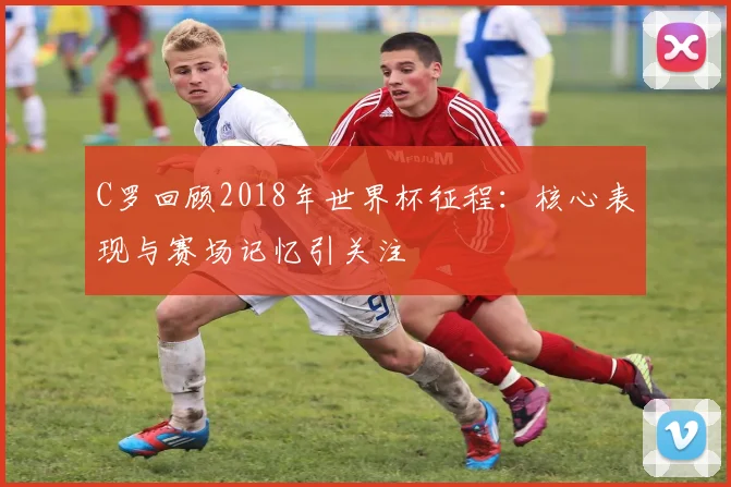 C罗回顾2018年世界杯征程：核心表现与赛场记忆引关注