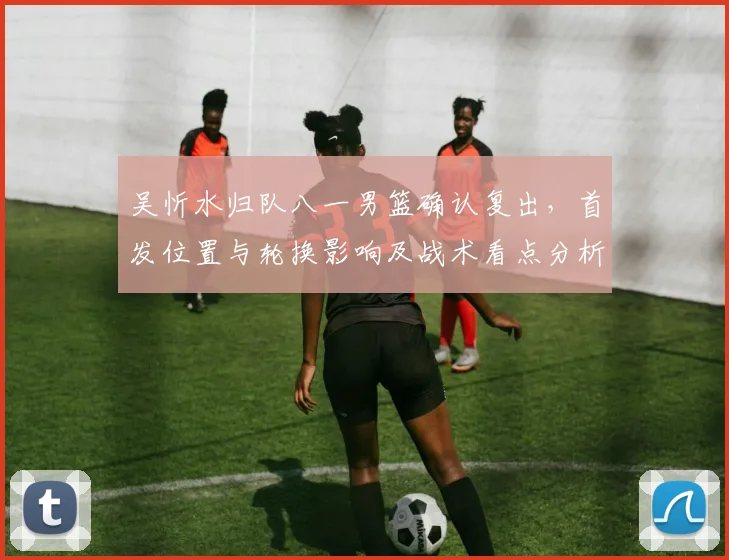 吴忻水归队八一男篮确认复出，首发位置与轮换影响及战术看点分析